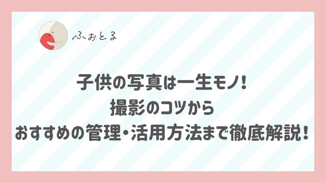 子供の写真は一生モノ！撮影のコツからおすすめの管理・活用方法まで徹底解説！