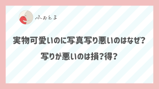 実物可愛いのに写真写り悪いのはなぜ？写りが悪いのは損？得？